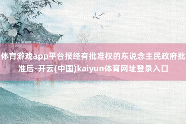 体育游戏app平台报经有批准权的东说念主民政府批准后-开云(中国)kaiyun体育网址登录入口