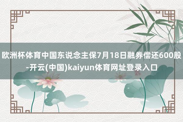 欧洲杯体育中国东说念主保7月18日融券偿还600股-开云(中国)kaiyun体育网址登录入口