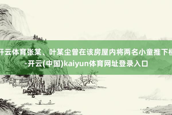 开云体育张某、叶某尘曾在该房屋内将两名小童推下楼-开云(中国)kaiyun体育网址登录入口