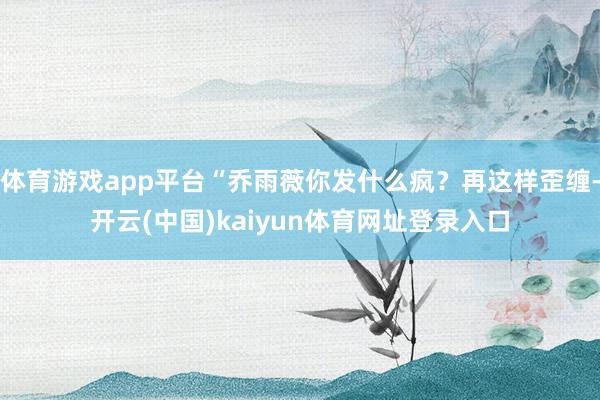 体育游戏app平台“乔雨薇你发什么疯？再这样歪缠-开云(中国)kaiyun体育网址登录入口