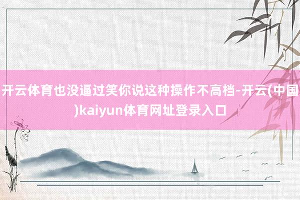 开云体育也没逼过笑你说这种操作不高档-开云(中国)kaiyun体育网址登录入口