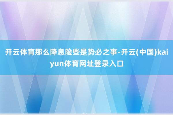 开云体育那么降息险些是势必之事-开云(中国)kaiyun体育网址登录入口