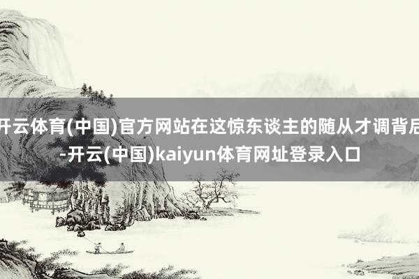 开云体育(中国)官方网站在这惊东谈主的随从才调背后-开云(中国)kaiyun体育网址登录入口