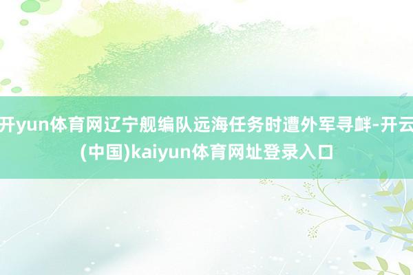开yun体育网辽宁舰编队远海任务时遭外军寻衅-开云(中国)kaiyun体育网址登录入口