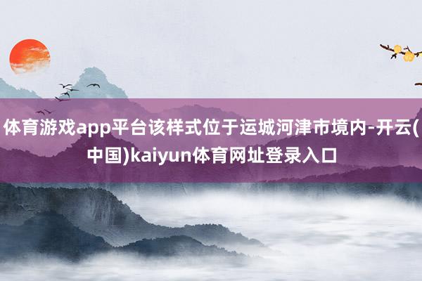 体育游戏app平台该样式位于运城河津市境内-开云(中国)kaiyun体育网址登录入口