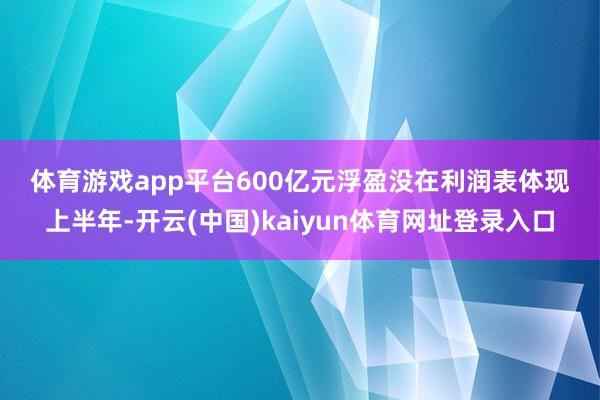 体育游戏app平台　　600亿元浮盈没在利润表体现　　上半年-开云(中国)kaiyun体育网址登录入口
