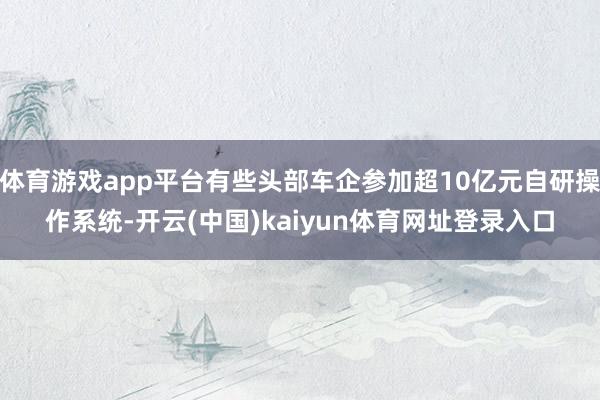 体育游戏app平台有些头部车企参加超10亿元自研操作系统-开云(中国)kaiyun体育网址登录入口