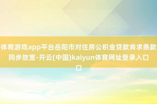 体育游戏app平台岳阳市对住房公积金贷款肯求条款同步放宽-开云(中国)kaiyun体育网址登录入口