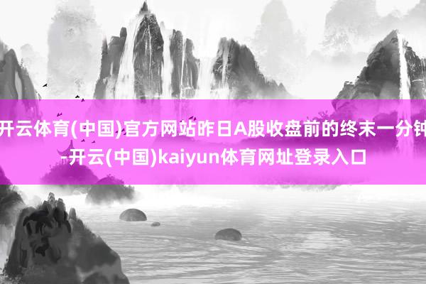开云体育(中国)官方网站昨日A股收盘前的终末一分钟-开云(中国)kaiyun体育网址登录入口