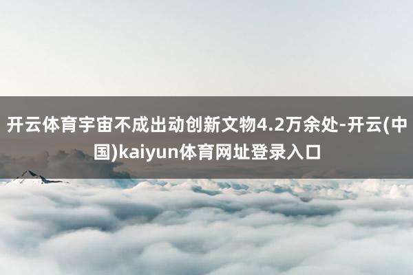 开云体育宇宙不成出动创新文物4.2万余处-开云(中国)kaiyun体育网址登录入口