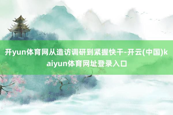 开yun体育网从造访调研到紧握快干-开云(中国)kaiyun体育网址登录入口