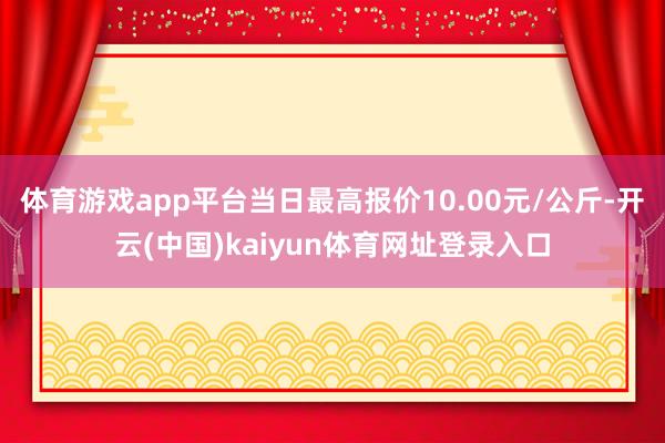 体育游戏app平台当日最高报价10.00元/公斤-开云(中国)kaiyun体育网址登录入口