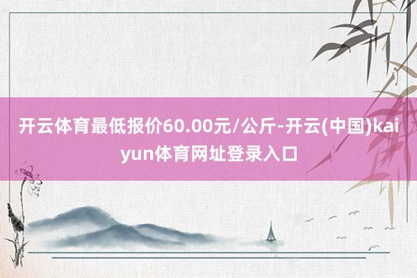 开云体育最低报价60.00元/公斤-开云(中国)kaiyun体育网址登录入口