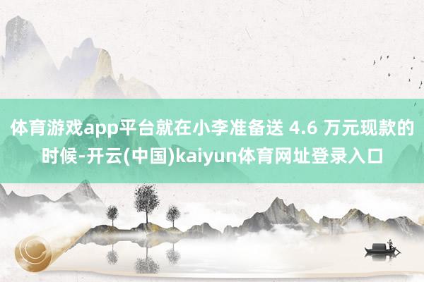 体育游戏app平台就在小李准备送 4.6 万元现款的时候-开云(中国)kaiyun体育网址登录入口