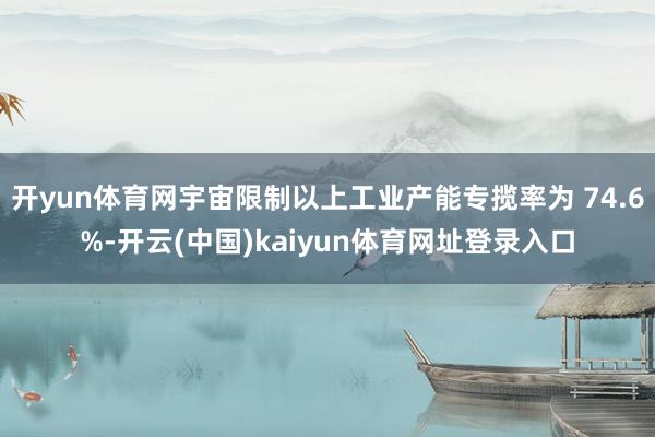 开yun体育网宇宙限制以上工业产能专揽率为 74.6%-开云(中国)kaiyun体育网址登录入口