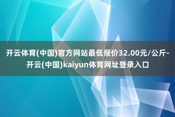 开云体育(中国)官方网站最低报价32.00元/公斤-开云(中国)kaiyun体育网址登录入口