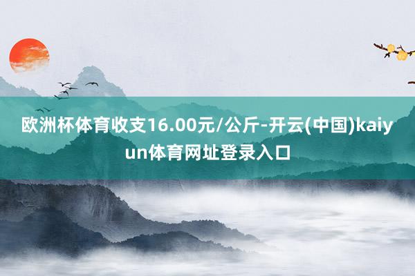 欧洲杯体育收支16.00元/公斤-开云(中国)kaiyun体育网址登录入口