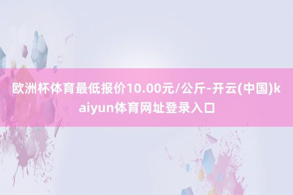 欧洲杯体育最低报价10.00元/公斤-开云(中国)kaiyun体育网址登录入口