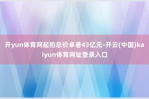 开yun体育网起拍总价卓著43亿元-开云(中国)kaiyun体育网址登录入口