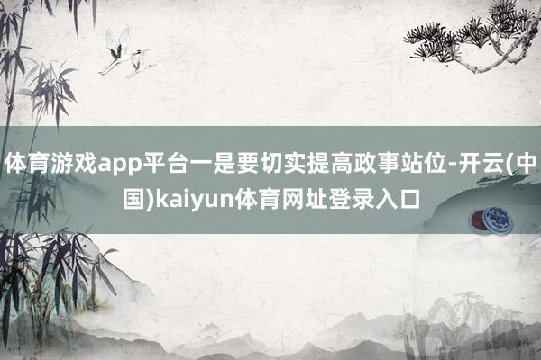 体育游戏app平台一是要切实提高政事站位-开云(中国)kaiyun体育网址登录入口
