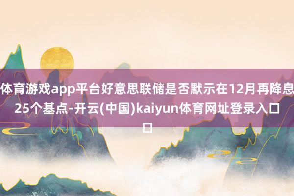 体育游戏app平台好意思联储是否默示在12月再降息25个基点-开云(中国)kaiyun体育网址登录入口