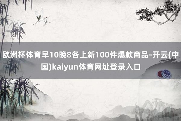 欧洲杯体育早10晚8各上新100件爆款商品-开云(中国)kaiyun体育网址登录入口