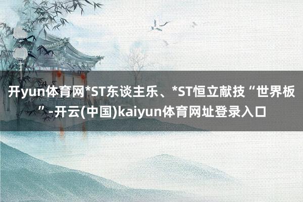 开yun体育网*ST东谈主乐、*ST恒立献技“世界板”-开云(中国)kaiyun体育网址登录入口