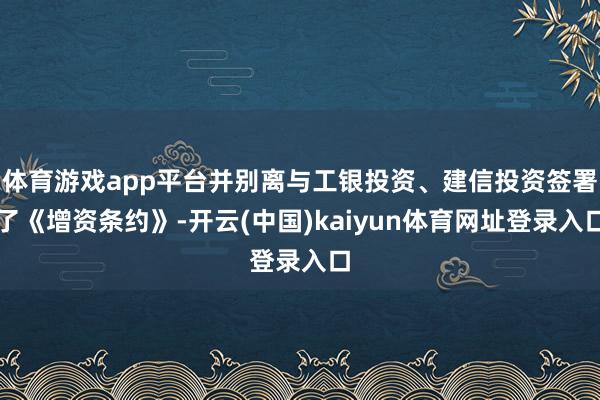 体育游戏app平台并别离与工银投资、建信投资签署了《增资条约》-开云(中国)kaiyun体育网址登录入口