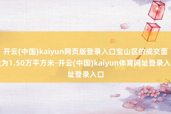 开云(中国)kaiyun网页版登录入口宝山区的成交面积为1.50万平方米-开云(中国)kaiyun体育网址登录入口