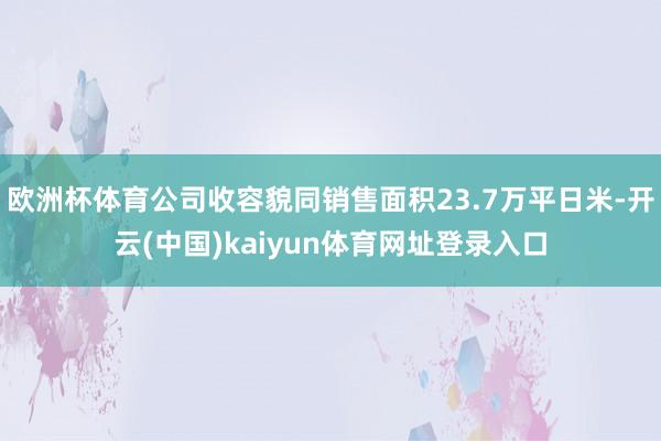 欧洲杯体育公司收容貌同销售面积23.7万平日米-开云(中国)kaiyun体育网址登录入口