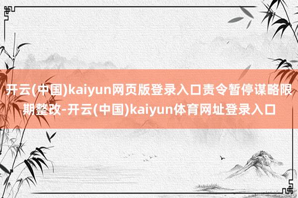 开云(中国)kaiyun网页版登录入口责令暂停谋略限期整改-开云(中国)kaiyun体育网址登录入口