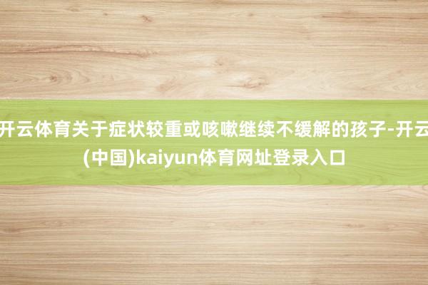 开云体育关于症状较重或咳嗽继续不缓解的孩子-开云(中国)kaiyun体育网址登录入口