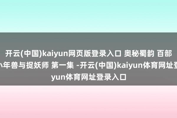 开云(中国)kaiyun网页版登录入口 奥秘蜀韵 百部川扬 | 小年兽与捉妖师 第一集 -开云(中国)kaiyun体育网址登录入口