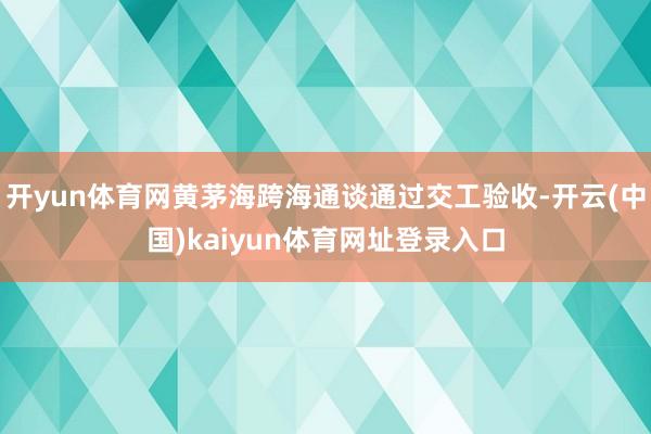 开yun体育网黄茅海跨海通谈通过交工验收-开云(中国)kaiyun体育网址登录入口
