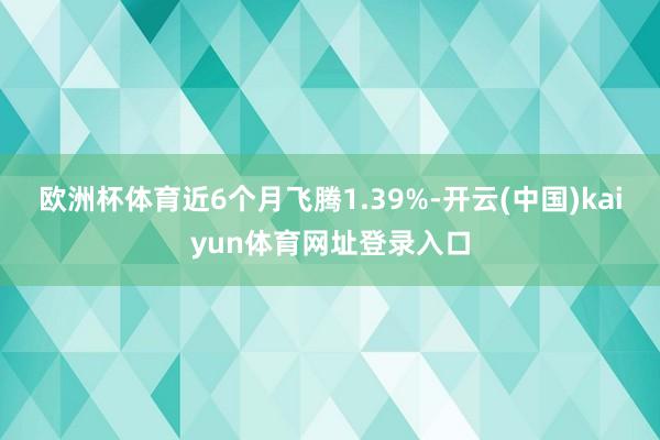 欧洲杯体育近6个月飞腾1.39%-开云(中国)kaiyun体育网址登录入口