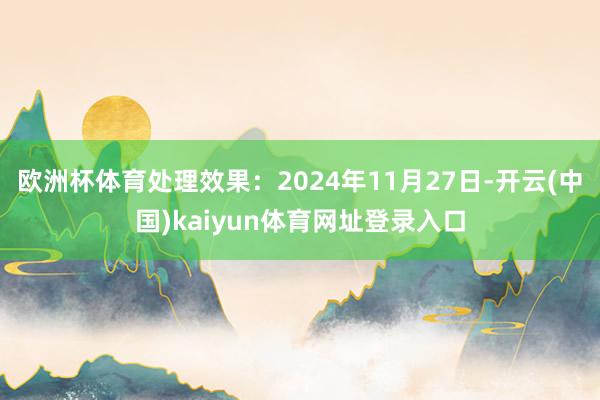 欧洲杯体育处理效果:2024年11月27日-开云(中国)kaiyun体育网址登录入口