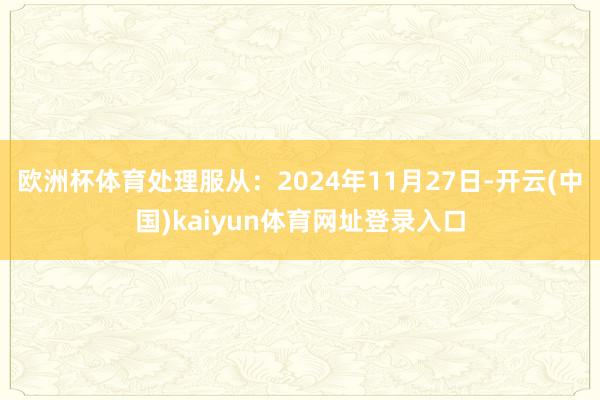 欧洲杯体育处理服从:2024年11月27日-开云(中国)kaiyun体育网址登录入口