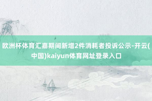 欧洲杯体育汇嘉期间新增2件消耗者投诉公示-开云(中国)kaiyun体育网址登录入口