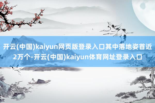 开云(中国)kaiyun网页版登录入口其中落地姿首近2万个-开云(中国)kaiyun体育网址登录入口