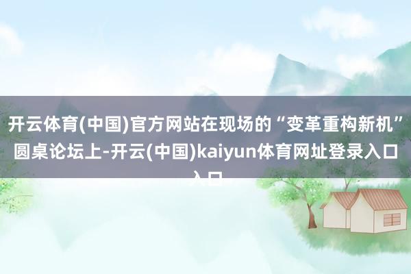 开云体育(中国)官方网站在现场的“变革重构新机”圆桌论坛上-开云(中国)kaiyun体育网址登录入口