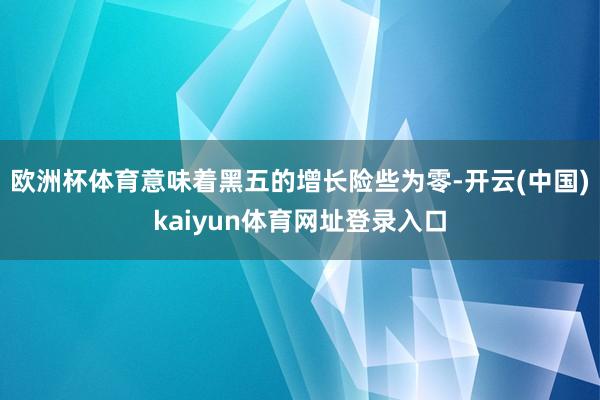 欧洲杯体育意味着黑五的增长险些为零-开云(中国)kaiyun体育网址登录入口