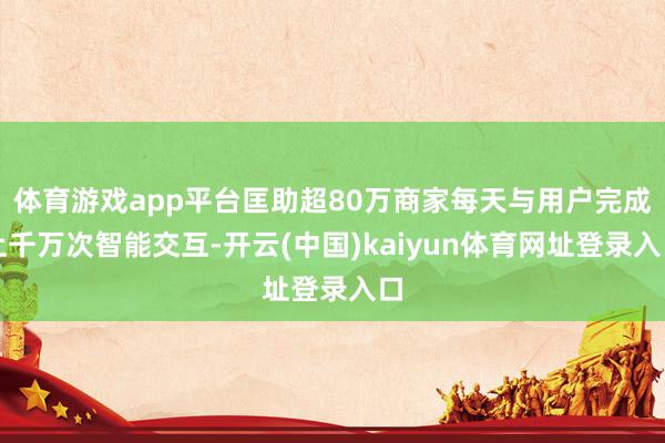 体育游戏app平台匡助超80万商家每天与用户完成上千万次智能交互-开云(中国)kaiyun体育网址登录入口