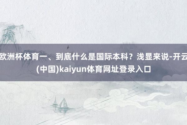 欧洲杯体育一、到底什么是国际本科？浅显来说-开云(中国)kaiyun体育网址登录入口