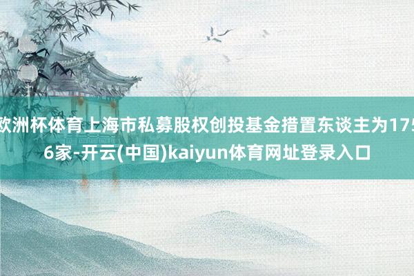 欧洲杯体育上海市私募股权创投基金措置东谈主为1756家-开云(中国)kaiyun体育网址登录入口