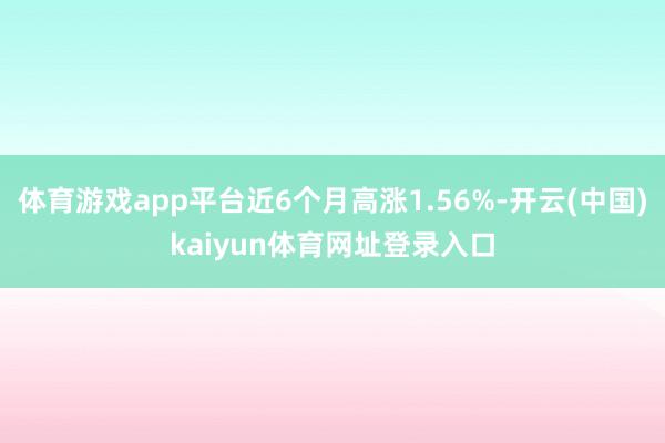 体育游戏app平台近6个月高涨1.56%-开云(中国)kaiyun体育网址登录入口