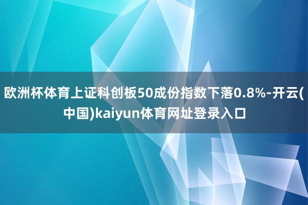 欧洲杯体育上证科创板50成份指数下落0.8%-开云(中国)kaiyun体育网址登录入口