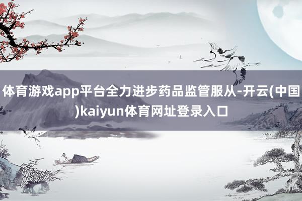 体育游戏app平台全力进步药品监管服从-开云(中国)kaiyun体育网址登录入口