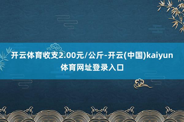 开云体育收支2.00元/公斤-开云(中国)kaiyun体育网址登录入口