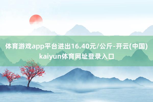 体育游戏app平台进出16.40元/公斤-开云(中国)kaiyun体育网址登录入口
