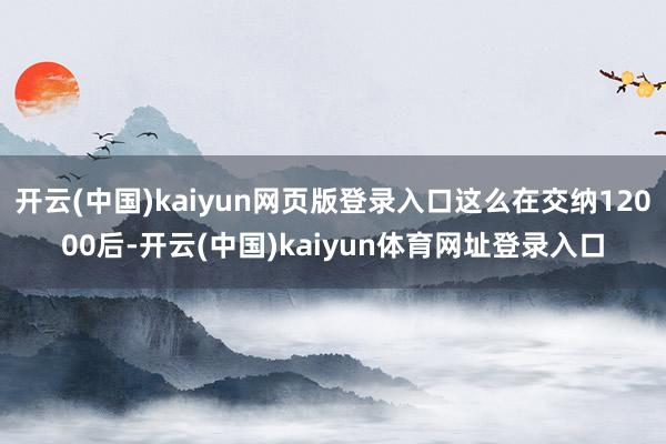 开云(中国)kaiyun网页版登录入口这么在交纳12000后-开云(中国)kaiyun体育网址登录入口